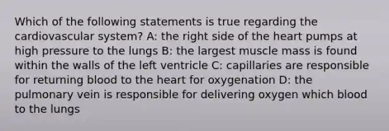 Which of the following statements is true regarding the cardiovascular system? A: the right side of the heart pumps at high pressure to the lungs B: the largest muscle mass is found within the walls of the left ventricle C: capillaries are responsible for returning blood to the heart for oxygenation D: the pulmonary vein is responsible for delivering oxygen which blood to the lungs