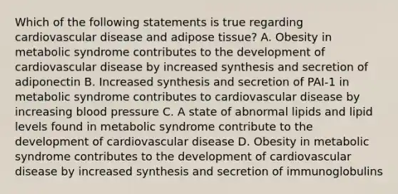 Which of the following statements is true regarding cardiovascular disease and adipose tissue? A. Obesity in metabolic syndrome contributes to the development of cardiovascular disease by increased synthesis and secretion of adiponectin B. Increased synthesis and secretion of PAI-1 in metabolic syndrome contributes to cardiovascular disease by increasing blood pressure C. A state of abnormal lipids and lipid levels found in metabolic syndrome contribute to the development of cardiovascular disease D. Obesity in metabolic syndrome contributes to the development of cardiovascular disease by increased synthesis and secretion of immunoglobulins