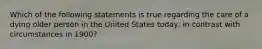 Which of the following statements is true regarding the care of a dying older person in the United States today, in contrast with circumstances in 1900?