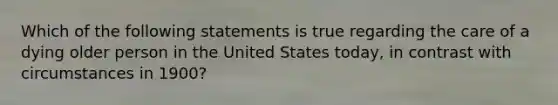 Which of the following statements is true regarding the care of a dying older person in the United States today, in contrast with circumstances in 1900?