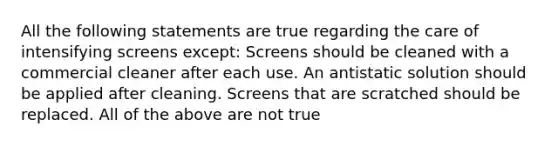 All the following statements are true regarding the care of intensifying screens except: Screens should be cleaned with a commercial cleaner after each use. An antistatic solution should be applied after cleaning. Screens that are scratched should be replaced. All of the above are not true