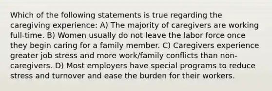 Which of the following statements is true regarding the caregiving experience: A) The majority of caregivers are working full-time. B) Women usually do not leave the labor force once they begin caring for a family member. C) Caregivers experience greater job stress and more work/family conflicts than non-caregivers. D) Most employers have special programs to reduce stress and turnover and ease the burden for their workers.