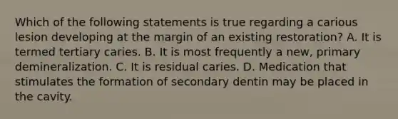 Which of the following statements is true regarding a carious lesion developing at the margin of an existing restoration? A. It is termed tertiary caries. B. It is most frequently a new, primary demineralization. C. It is residual caries. D. Medication that stimulates the formation of secondary dentin may be placed in the cavity.