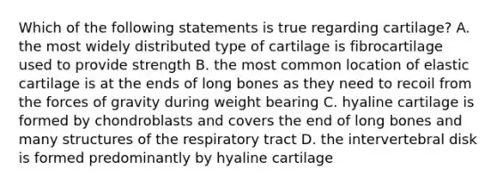 Which of the following statements is true regarding cartilage? A. the most widely distributed type of cartilage is fibrocartilage used to provide strength B. the most common location of elastic cartilage is at the ends of long bones as they need to recoil from the forces of gravity during weight bearing C. hyaline cartilage is formed by chondroblasts and covers the end of long bones and many structures of the respiratory tract D. the intervertebral disk is formed predominantly by hyaline cartilage