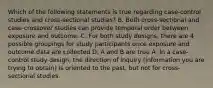 Which of the following statements is true regarding case-control studies and cross-sectional studies? B. Both cross-sectional and case-crossover studies can provide temporal order between exposure and outcome. C. For both study designs, there are 4 possible groupings for study participants once exposure and outcome data are collected D. A and B are true A. In a case-control study design, the direction of inquiry (information you are trying to obtain) is oriented to the past, but not for cross-sectional studies.