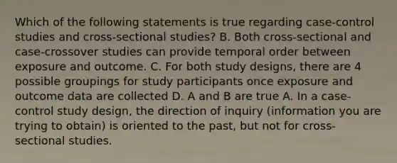 Which of the following statements is true regarding case-control studies and cross-sectional studies? B. Both cross-sectional and case-crossover studies can provide temporal order between exposure and outcome. C. For both study designs, there are 4 possible groupings for study participants once exposure and outcome data are collected D. A and B are true A. In a case-control study design, the direction of inquiry (information you are trying to obtain) is oriented to the past, but not for cross-sectional studies.