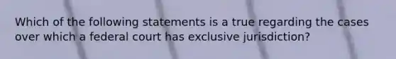 Which of the following statements is a true regarding the cases over which a federal court has exclusive jurisdiction?