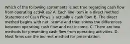 Which of the following statements is not true regarding cash flow from operating activities? A. Each line item in a direct method Statement of Cash Flows is actually a cash flow. B. The direct method begins with net income and then shows the differences between operating cash flow and net income. C. There are two methods for presenting cash flow from operating activities. D. Most firms use the indirect method for presentation.