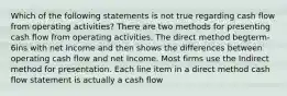 Which of the following statements is not true regarding cash flow from operating activities? There are two methods for presenting cash flow from operating activities. The direct method begterm-6ins with net Income and then shows the differences between operating cash flow and net Income. Most firms use the Indirect method for presentation. Each line item in a direct method cash flow statement is actually a cash flow