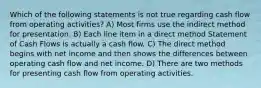 Which of the following statements is not true regarding cash flow from operating activities? A) Most firms use the indirect method for presentation. B) Each line item in a direct method Statement of Cash Flows is actually a cash flow. C) The direct method begins with net income and then shows the differences between operating cash flow and net income. D) There are two methods for presenting cash flow from operating activities.