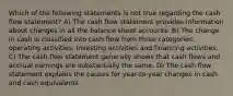 Which of the following statements is not true regarding the cash flow statement? A) The cash flow statement provides information about changes in all the balance sheet accounts. B) The change in cash is classified into cash flow from three categories: operating activities, investing activities and financing activities. C) The cash flow statement generally shows that cash flows and accrual earnings are substantially the same. D) The cash flow statement explains the causes for year-to-year changes in cash and cash equivalents.