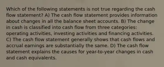 Which of the following statements is not true regarding the cash flow statement? A) The cash flow statement provides information about changes in all the balance shee<a href='https://www.questionai.com/knowledge/k7x83BRk9p-t-accounts' class='anchor-knowledge'>t accounts</a>. B) The change in cash is classified into cash flow from three categories: operating activities, investing activities and financing activities. C) The cash flow statement generally shows that cash flows and accrual earnings are substantially the same. D) The cash flow statement explains the causes for year-to-year changes in cash and cash equivalents.