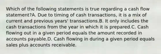 Which of the following statements is true regarding a cash flow statement?A. Due to timing of cash transactions, it is a mix of current and previous years' transactions.B. It only includes the cash transactions from the year in which it is prepared.C. Cash flowing out in a given period equals the amount recorded in accounts payable.D. Cash flowing in during a given period equals sales plus accounts receivable.