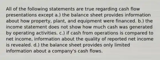 All of the following statements are true regarding cash flow presentations except a.) the balance sheet provides information about how property, plant, and equipment were financed. b.) the income statement does not show how much cash was generated by operating activities. c.) if cash from operations is compared to net income, information about the quality of reported net income is revealed. d.) the balance sheet provides only limited information about a company's cash flows.