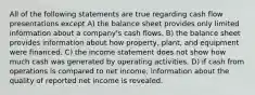 All of the following statements are true regarding cash flow presentations except A) the balance sheet provides only limited information about a company's cash flows. B) the balance sheet provides information about how property, plant, and equipment were financed. C) the income statement does not show how much cash was generated by operating activities. D) if cash from operations is compared to net income, information about the quality of reported net income is revealed.