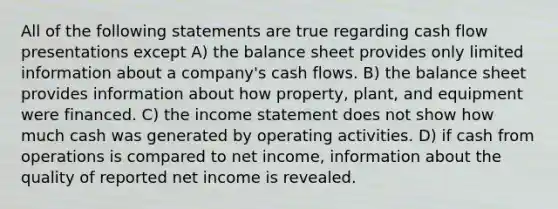 All of the following statements are true regarding cash flow presentations except A) the balance sheet provides only limited information about a company's cash flows. B) the balance sheet provides information about how property, plant, and equipment were financed. C) the income statement does not show how much cash was generated by operating activities. D) if cash from operations is compared to net income, information about the quality of reported net income is revealed.