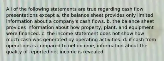 All of the following statements are true regarding cash flow presentations except a. the balance sheet provides only limited information about a company's cash flows. b. the balance sheet provides information about how property, plant, and equipment were financed. c. the income statement does not show how much cash was generated by operating activities. d. if cash from operations is compared to net income, information about the quality of reported net income is revealed.