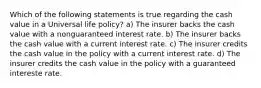 Which of the following statements is true regarding the cash value in a Universal life policy? a) The insurer backs the cash value with a nonguaranteed interest rate. b) The insurer backs the cash value with a current interest rate. c) The insurer credits the cash value in the policy with a current interest rate. d) The insurer credits the cash value in the policy with a guaranteed intereste rate.