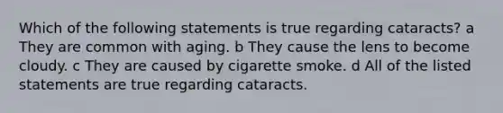 Which of the following statements is true regarding cataracts? a They are common with aging. b They cause the lens to become cloudy. c They are caused by cigarette smoke. d All of the listed statements are true regarding cataracts.