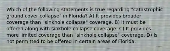 Which of the following statements is true regarding "catastrophic ground cover collapse" in Florida? A) It provides broader coverage than "sinkhole collapse" coverage. B) It must be offered along with sinkhole collapse coverage. C) It provides more limited coverage than "sinkhole collapse" coverage. D) Is not permitted to be offered in certain areas of Florida.