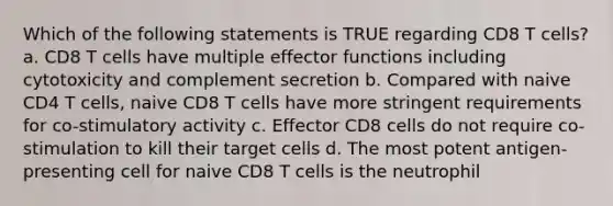 Which of the following statements is TRUE regarding CD8 T cells? a. CD8 T cells have multiple effector functions including cytotoxicity and complement secretion b. Compared with naive CD4 T cells, naive CD8 T cells have more stringent requirements for co-stimulatory activity c. Effector CD8 cells do not require co-stimulation to kill their target cells d. The most potent antigen-presenting cell for naive CD8 T cells is the neutrophil