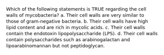 Which of the following statements is TRUE regarding the cell walls of mycobacteria? a. Their cell walls are very similar to those of gram-negative bacteria. b. Their cell walls have high lipid content and are rich in mycolic acids. c. Their cell walls contain the endotoxin lipopolysaccharide (LPS). d. Their cell walls contain polysaccharides such as arabinogalactan and lipoarabinomannan but not peptidoglycan.