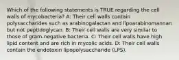 Which of the following statements is TRUE regarding the cell walls of mycobacteria? A: Their cell walls contain polysaccharides such as arabinogalactan and lipoarabinomannan but not peptidoglycan. B: Their cell walls are very similar to those of gram-negative bacteria. C: Their cell walls have high lipid content and are rich in mycolic acids. D: Their cell walls contain the endotoxin lipopolysaccharide (LPS).