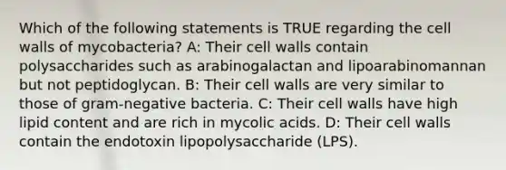 Which of the following statements is TRUE regarding the cell walls of mycobacteria? A: Their cell walls contain polysaccharides such as arabinogalactan and lipoarabinomannan but not peptidoglycan. B: Their cell walls are very similar to those of gram-negative bacteria. C: Their cell walls have high lipid content and are rich in mycolic acids. D: Their cell walls contain the endotoxin lipopolysaccharide (LPS).