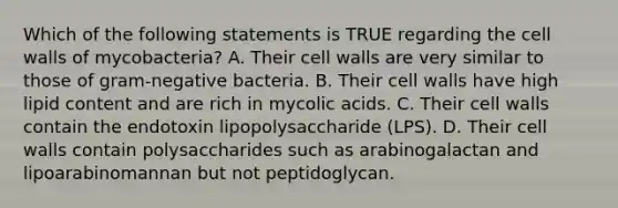 Which of the following statements is TRUE regarding the cell walls of mycobacteria? A. Their cell walls are very similar to those of gram-negative bacteria. B. Their cell walls have high lipid content and are rich in mycolic acids. C. Their cell walls contain the endotoxin lipopolysaccharide (LPS). D. Their cell walls contain polysaccharides such as arabinogalactan and lipoarabinomannan but not peptidoglycan.