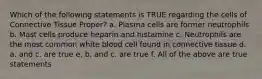 Which of the following statements is TRUE regarding the cells of Connective Tissue Proper? a. Plasma cells are former neutrophils b. Mast cells produce heparin and histamine c. Neutrophils are the most common white blood cell found in connective tissue d. a. and c. are true e. b. and c. are true f. All of the above are true statements