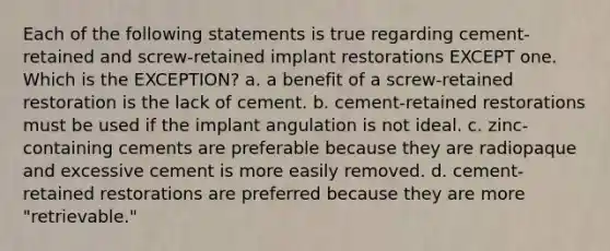 Each of the following statements is true regarding cement-retained and screw-retained implant restorations EXCEPT one. Which is the EXCEPTION? a. a benefit of a screw-retained restoration is the lack of cement. b. cement-retained restorations must be used if the implant angulation is not ideal. c. zinc-containing cements are preferable because they are radiopaque and excessive cement is more easily removed. d. cement-retained restorations are preferred because they are more "retrievable."