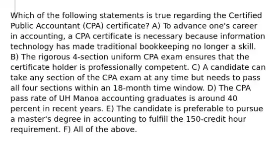 Which of the following statements is true regarding the Certified Public Accountant (CPA) certificate? A) To advance one's career in accounting, a CPA certificate is necessary because information technology has made traditional bookkeeping no longer a skill. B) The rigorous 4-section uniform CPA exam ensures that the certificate holder is professionally competent. C) A candidate can take any section of the CPA exam at any time but needs to pass all four sections within an 18-month time window. D) The CPA pass rate of UH Manoa accounting graduates is around 40 percent in recent years. E) The candidate is preferable to pursue a master's degree in accounting to fulfill the 150-credit hour requirement. F) All of the above.