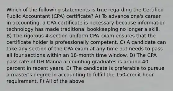 Which of the following statements is true regarding the Certified Public Accountant (CPA) certificate? A) To advance one's career in accounting, a CPA certificate is necessary because information technology has made traditional bookkeeping no longer a skill. B) The rigorous 4-section uniform CPA exam ensures that the certificate holder is professionally competent. C) A candidate can take any section of the CPA exam at any time but needs to pass all four sections within an 18-month time window. D) The CPA pass rate of UH Manoa accounting graduates is around 40 percent in recent years. E) The candidate is preferable to pursue a master's degree in accounting to fulfill the 150-credit hour requirement. F) All of the above