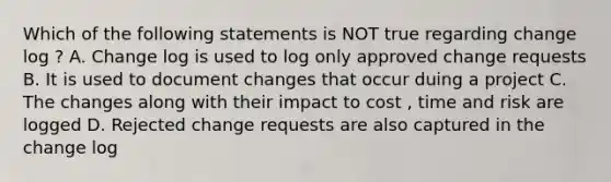 Which of the following statements is NOT true regarding change log ? A. Change log is used to log only approved change requests B. It is used to document changes that occur duing a project C. The changes along with their impact to cost , time and risk are logged D. Rejected change requests are also captured in the change log