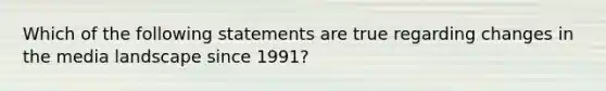 Which of the following statements are true regarding changes in the media landscape since 1991?