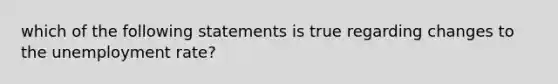 which of the following statements is true regarding changes to the unemployment rate?