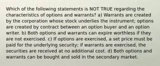 Which of the following statements is NOT TRUE regarding the characteristics of options and warrants? a) Warrants are created by the corporation whose stock underlies the instrument; options are created by contract between an option buyer and an option writer. b) Both options and warrants can expire worthless if they are not exercised. c) If options are exercised, a set price must be paid for the underlying security; if warrants are exercised, the securities are received at no additional cost. d) Both options and warrants can be bought and sold in the secondary market.