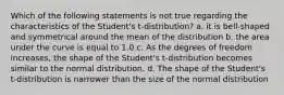 Which of the following statements is not true regarding the characteristics of the Student's t-distribution? a. it is bell-shaped and symmetrical around the mean of the distribution b. the area under the curve is equal to 1.0 c. As the degrees of freedom increases, the shape of the Student's t-distribution becomes similar to the normal distribution. d. The shape of the Student's t-distribution is narrower than the size of the normal distribution