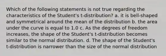 Which of the following statements is not true regarding the characteristics of the Student's t-distribution? a. it is bell-shaped and symmetrical around the mean of the distribution b. the area under the curve is equal to 1.0 c. As the degrees of freedom increases, the shape of the Student's t-distribution becomes similar to the normal distribution. d. The shape of the Student's t-distribution is narrower than the size of the normal distribution