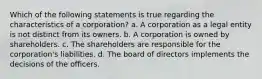 Which of the following statements is true regarding the characteristics of a corporation? a. A corporation as a legal entity is not distinct from its owners. b. A corporation is owned by shareholders. c. The shareholders are responsible for the corporation's liabilities. d. The board of directors implements the decisions of the officers.