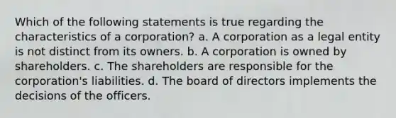 Which of the following statements is true regarding the characteristics of a corporation? a. A corporation as a legal entity is not distinct from its owners. b. A corporation is owned by shareholders. c. The shareholders are responsible for the corporation's liabilities. d. The board of directors implements the decisions of the officers.