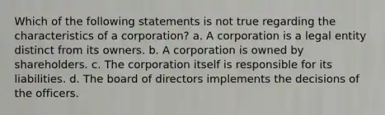 Which of the following statements is not true regarding the characteristics of a corporation? a. A corporation is a legal entity distinct from its owners. b. A corporation is owned by shareholders. c. The corporation itself is responsible for its liabilities. d. The board of directors implements the decisions of the officers.