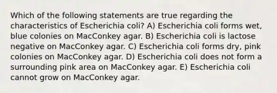 Which of the following statements are true regarding the characteristics of Escherichia coli? A) Escherichia coli forms wet, blue colonies on MacConkey agar. B) Escherichia coli is lactose negative on MacConkey agar. C) Escherichia coli forms dry, pink colonies on MacConkey agar. D) Escherichia coli does not form a surrounding pink area on MacConkey agar. E) Escherichia coli cannot grow on MacConkey agar.