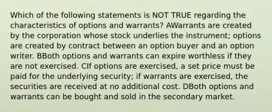 Which of the following statements is NOT TRUE regarding the characteristics of options and warrants? AWarrants are created by the corporation whose stock underlies the instrument; options are created by contract between an option buyer and an option writer. BBoth options and warrants can expire worthless if they are not exercised. CIf options are exercised, a set price must be paid for the underlying security; if warrants are exercised, the securities are received at no additional cost. DBoth options and warrants can be bought and sold in the secondary market.