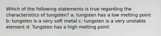 Which of the following statements is true regarding the characteristics of tungsten? a: tungsten has a low melting point b: tungsten is a very soft metal c: tungsten is a very unstable element d: Tungsten has a high melting point