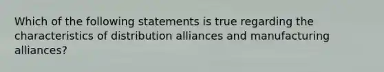 Which of the following statements is true regarding the characteristics of distribution alliances and manufacturing alliances?