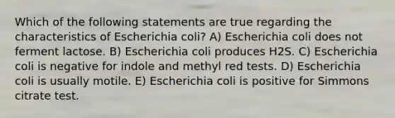 Which of the following statements are true regarding the characteristics of Escherichia coli? A) Escherichia coli does not ferment lactose. B) Escherichia coli produces H2S. C) Escherichia coli is negative for indole and methyl red tests. D) Escherichia coli is usually motile. E) Escherichia coli is positive for Simmons citrate test.