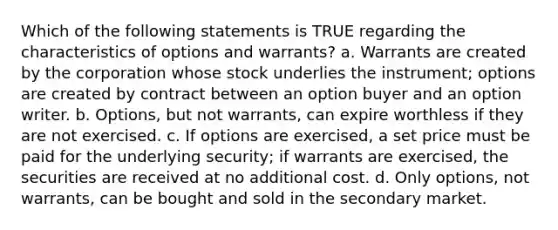 Which of the following statements is TRUE regarding the characteristics of options and warrants? a. Warrants are created by the corporation whose stock underlies the instrument; options are created by contract between an option buyer and an option writer. b. Options, but not warrants, can expire worthless if they are not exercised. c. If options are exercised, a set price must be paid for the underlying security; if warrants are exercised, the securities are received at no additional cost. d. Only options, not warrants, can be bought and sold in the secondary market.