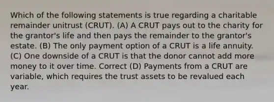 Which of the following statements is true regarding a charitable remainder unitrust (CRUT). (A) A CRUT pays out to the charity for the grantor's life and then pays the remainder to the grantor's estate. (B) The only payment option of a CRUT is a life annuity. (C) One downside of a CRUT is that the donor cannot add more money to it over time. Correct (D) Payments from a CRUT are variable, which requires the trust assets to be revalued each year.