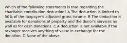 Which of the following statements is true regarding the charitable contribution deduction? A The deduction is limited to 50% of the taxpayer's adjusted gross income. B The deduction is available for donations of property and the donor's services as well as for cash donations. C A deduction is not available if the taxpayer receives anything of value in exchange for the donation. D None of the above.